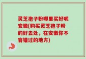 灵芝孢子粉哪里买好呢安徽(购买灵芝孢子粉的好去处，在安徽你不容错过的地方)