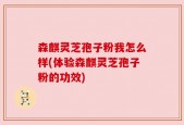 森麒灵芝孢子粉我怎么样(体验森麒灵芝孢子粉的功效)