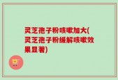 灵芝孢子粉咳嗽加大(灵芝孢子粉缓解咳嗽效果显著)