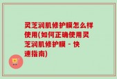 灵芝润肌修护膜怎么样使用(如何正确使用灵芝润肌修护膜 - 快速指南)