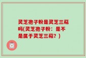 灵芝孢子粉是灵芝三萜吗(灵芝孢子粉：是不是属于灵芝三萜？)