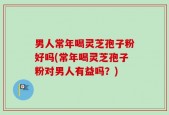男人常年喝灵芝孢子粉好吗(常年喝灵芝孢子粉对男人有益吗？)