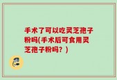 手术了可以吃灵芝孢子粉吗(手术后可食用灵芝孢子粉吗？)