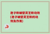 孢子粉破壁灵芝粉功效(孢子破壁灵芝粉的功效及作用)