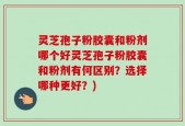 灵芝孢子粉胶囊和粉剂哪个好灵芝孢子粉胶囊和粉剂有何区别？选择哪种更好？)