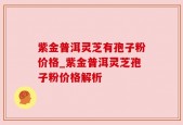紫金普洱灵芝有孢子粉价格_紫金普洱灵芝孢子粉价格解析