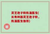 灵芝孢子粉陈涌医生(长寿利器灵芝孢子粉，陈涌医生推荐)