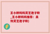 王小胖妈妈灵芝孢子粉_王小胖妈妈推荐：高效灵芝孢子粉)