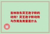 吉林敖东灵芝孢子粉的功效？灵芝孢子粉功效与作用及用量是什么