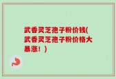武香灵芝孢子粉价钱(武香灵芝孢子粉价格大暴涨！)