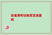 白龙须可以和灵芝泡酒吗