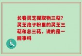 长春灵芝提取物三萜？灵芝孢子粉里的灵芝三萜和总三萜，说的是一回事吗