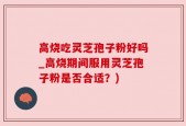 高烧吃灵芝孢子粉好吗_高烧期间服用灵芝孢子粉是否合适？)