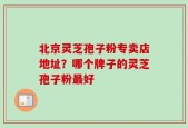 北京灵芝孢子粉专卖店地址？哪个牌子的灵芝孢子粉最好