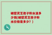 破壁灵芝孢子粉水温多少钱(破壁灵芝孢子粉水价格是多少？)