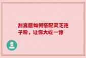刮宫后如何搭配灵芝孢子粉，让你大吃一惊