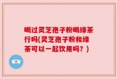 喝过灵芝孢子粉喝绿茶行吗(灵芝孢子粉和绿茶可以一起饮用吗？)