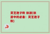 灵芝孢子粉 旅游(旅游中的必备：灵芝孢子粉)