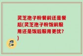 灵芝孢子粉餐前还是餐后(灵芝孢子粉饭前服用还是饭后服用更优？)