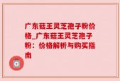 广东菇王灵芝孢子粉价格_广东菇王灵芝孢子粉：价格解析与购买指南