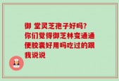 御 堂灵芝孢子好吗？你们觉得御芝林变通通便胶囊好用吗吃过的跟我说说