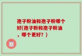 孢子粉油和孢子粉哪个好(孢子粉和孢子粉油，哪个更好？)
