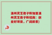 温州灵芝孢子粉加盟温州灵芝孢子粉招商：创业好项目，广阔前景)