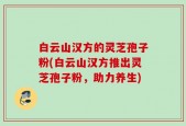 白云山汉方的灵芝孢子粉(白云山汉方推出灵芝孢子粉，助力养生)