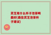 灵芝用什么杯子泡茶喝最好(最佳灵芝泡茶杯子建议)