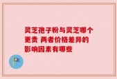 灵芝孢子粉与灵芝哪个更贵 两者价格差异的影响因素有哪些