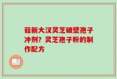 菇新大汉灵芝破壁孢子冲剂？灵芝孢子粉的制作配方