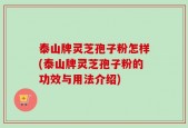 泰山牌灵芝孢子粉怎样(泰山牌灵芝孢子粉的功效与用法介绍)