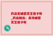 药店买破壁灵芝孢子粉_药店精选：高效破壁灵芝孢子粉
