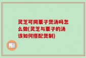 灵芝可同粟子煲汤吗怎么做(灵芝与粟子的汤该如何搭配煲制)