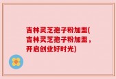 吉林灵芝孢子粉加盟(吉林灵芝孢子粉加盟，开启创业好时光)