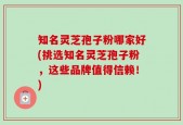 知名灵芝孢子粉哪家好(挑选知名灵芝孢子粉，这些品牌值得信赖！)