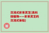 沉浸式彩采灵芝(高科技植物——彩采灵芝的沉浸式体验)