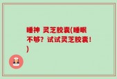 睡神 灵芝胶囊(睡眠不够？试试灵芝胶囊！)