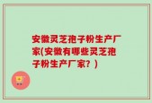 安徽灵芝孢子粉生产厂家(安徽有哪些灵芝孢子粉生产厂家？)