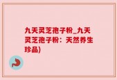 九天灵芝孢子粉_九天灵芝孢子粉：天然养生珍品)