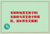 石斛粉加灵芝孢子粉(石斛粉与灵芝孢子粉搭配，滋补养生又健康)