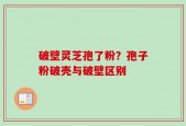 破壁灵芝孢了粉？孢子粉破壳与破壁区别