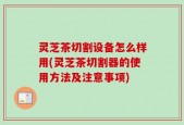 灵芝茶切割设备怎么样用(灵芝茶切割器的使用方法及注意事项)