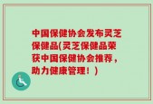 中国保健协会发布灵芝保健品(灵芝保健品荣获中国保健协会推荐，助力健康管理！)