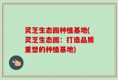 灵芝生态园种植基地(灵芝生态园：打造品质重塑的种植基地)