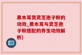 黑木耳煲灵芝孢子粉的功效_黑木耳与灵芝孢子粉搭配的养生功效解析)