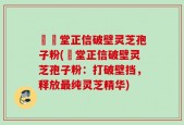 樰玥堂正信破壁灵芝孢子粉(玥堂正信破壁灵芝孢子粉：打破壁挡，释放最纯灵芝精华)