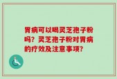 胃病可以喝灵芝孢子粉吗？灵芝孢子粉对胃病的疗效及注意事项？