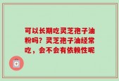 可以长期吃灵芝孢子油粉吗？灵芝孢子油经常吃，会不会有依赖性呢