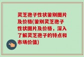 灵芝孢子性状鉴别图片及价格(鉴别灵芝孢子性状图片及价格，深入了解灵芝孢子的特点和市场价值)